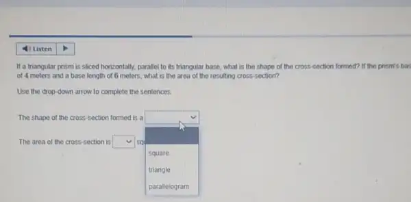 If a triangular prism is sliced horizontally, parallel to its triangular base, what is the shape of the cross-section formed? If the prism's bas
of 4 meters and a base length of 6 meters, what is the area of the resulting cross-section?
Use the drop-down arrow to complete the sentences.
The shape of the cross-section formed is a
The area of the cross-section is square  sq
square 
.
square
triangle