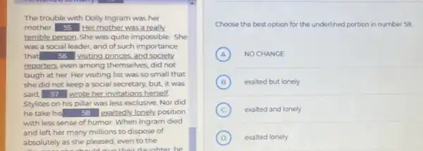 The trouble with Dolly Ingram was her
mother. 55 Her mother was a really.
terrible person. She was quite impossible. She
was a social leader.and of such importance
that square  visiting,princes, and society.
reporters, even among themselves, did not
laugh at her. Her visiting list was so small that
she did not keep a social secretary, but,it was
said, 57 wrote her invitations herself,
Stylites on his pillar was less exclusive. Nor did
he take his square  exaltedly lonely position
with less sense of humor. When Ingram died
and left her many millions to dispose of
absolutely as she pleased even to the
their daughter he
Choose the best option for the underlined portion in number 58
A NO CHANGE A
B (B) exalted but lonely
C exalted and lonely
D exalted lonely