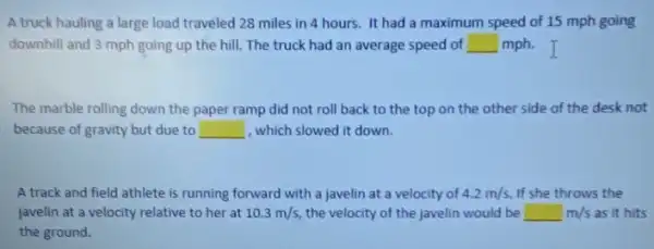 A truck hauling a large load traveled 28 miles in 4 hours It had a maximum speed of 15 mph going
downhill and 3 mph going up the hill.The truck had an average speed of square  mph.I
The marble rolling down the paper ramp did not roll back to the top on the other side of the desk not
because of gravity but due to __ , which slowed it down.
A track and field athlete is running forward with a javelin at a velocity of 4.2m/s If she throws the
javelin at a velocity relative to her at 10.3m/s the velocity of the javelin would be m as it hits square m/s
the ground.