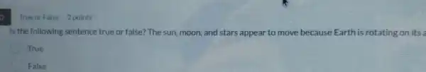 True or False 2 points
Is the following sentence true or false? The sun, moon, and stars appear to move because Earth is rotating on its a
True
False