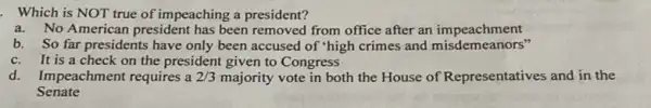 . Which is NOT true of impeaching a president?
a. No American president has been removed from office after an impeachment
b. So far presidents have only been accused of "high crimes and misdemeanors"
c.It is a check on the president given to Congress
d. Impeachment requires a 2/3 majority vote in both the House of Representatives and in the
Senate