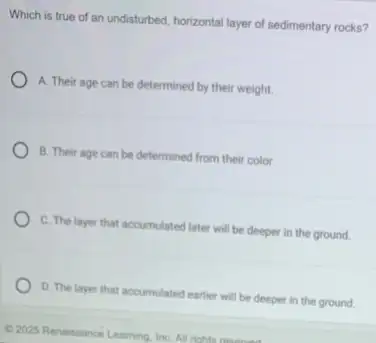 Which is true of an undisturbed, horizontal layer of sedimentary rocks?
A. Their age can be determined by their weight.
B. Their age can be determined from their color.
C. The layer that accumulated later will be deeper in the ground.
D. The layer that accumulated earlier will be deeper in the ground.
2025 Renaissance Learning. Inc All rights