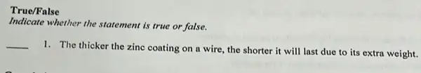 True/False
Indicate whether the statement is true or false.
__
1. The thicker the zine coating on a wire the shorter it will last due to its extra weight.