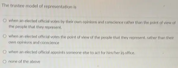 The trustee model of representation is
when an elected official votes by their own opinions and conscience rather than the point of view of
the people that they represent.
when an elected official votes the point of view of the people that they represent, rather than their
own opinions and conscience
when an elected official appoints someone else to act for him/her in office.
none of the above