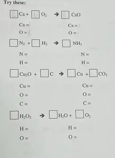 Try these:
square Ca+square O_(2)arrow square CaO
Ca= Ca=1
O=1 0=
square N_(2)+square H_(2)arrow square NH_(3)
N=	N=
H=	H=
square Cu_(2)O+square Carrow square Cu+square CO_(2)
Cu=	Cu=
O=	O=
C=	C=
square H_(2)O_(2)arrow square H_(2)O+square O_(2)
H=	H=
O=	O=