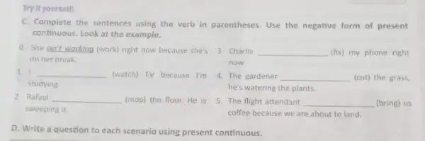 Try it yourself!
C. Complete the sentences using the verb in parentheses. Use the negative form of present
continuous. Look at the example.
0. She isn't working (work) right now because she's 3. Charlie __ (fix) my phone right
on her break.
now.
1. I __ (watch) TV because I'm 4. The gardener __ (cut) the grass,
studying
he's watering the plants.
2. Rafael __ (mop) the floor. He is 5. The flight attendant __ (bring) us
sweeping it.
coffee because we are about to land.
D. Write aquestion to each scenariousing present continuous.