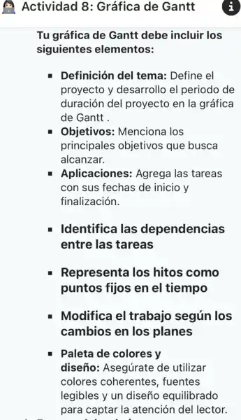 Tu gráfica de Gantt debe incluir los
siguientes elementos:
L Definición del tema: Define el
proyecto y desarrollo el periodo de
duración del proyecto en la gráfica
de Gantt .
Objetivos:Menciona los
principales objetivos que busca
alcanzar.
Aplicaciones:Agrega las tareas
con sus fechas de inicio y
finalización.
Identifica las dependencias
entre las tareas
Representa los hitos como
puntos fijos en el tiempo
Modifica el trabajo según los
cambios en los planes
Paleta de colores y
diseño:Asegúrate de utilizar
colores coherentes , fuentes