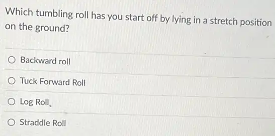 Which tumbling roll has you start off by lying in a stretch position
on the ground?
Backward roll
Tuck Forward Roll
Log Roll
Straddle Roll