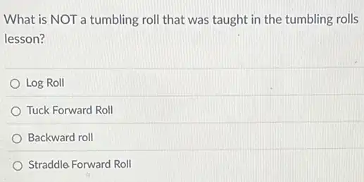 What is NOT a tumbling roll that was taught in the tumbling rolls
lesson?
Log Roll
Tuck Forward Roll
Backward roll
Straddle Forward Roll