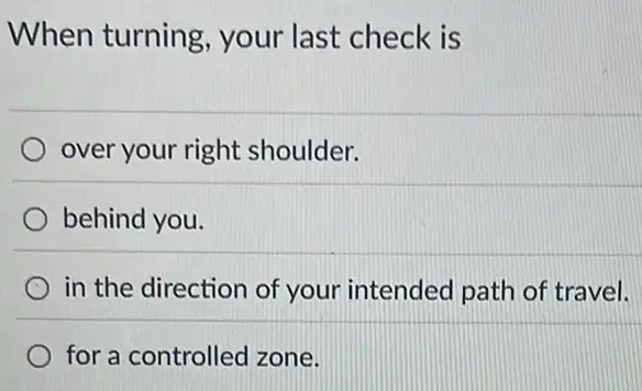 When turning your last check is
over your right shoulder.
behind you.
in the direction of your intended path of travel.
for a controlled zone.