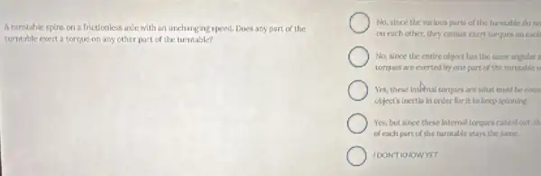 A turntable spins on frictionless axle with an unchanging speed. Does any part of the
turntable exert a torque on any other part.of the turntable?
No, since the various parts of the turntable do no
on each other, they cannot exert torques on each
No, since the entire object has the same angular i
tarques are exerted by one part of the turntable o
Yes, these internal torques are what must be coun
object's inertia in order for it to keep spinning.
Yes, but since these internal torques cancel out.in
of each part of the turntable stays the some
IDONT KNOWYET