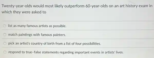 Twenty-year-olds would most likely outperform 60 -year-olds on an art history exam in
which they were asked to
list as many famous artists as possible.
match paintings with famous painters.
pick an artist's country of birth from a list of four possibilities.
respond to true-false statements regarding important events in artists' lives.