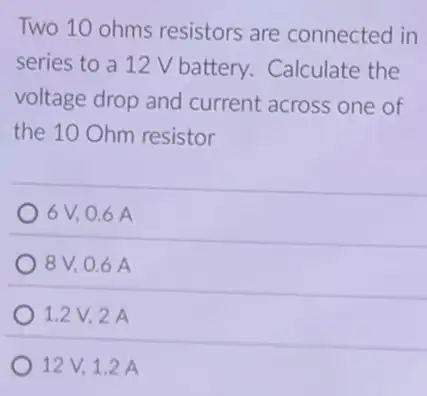 Two 10 ohms resistors are connected in
series to a 12 V battery. Calculate the
voltage drop and current across one of
the 10 Ohm resistor
6 V, 0.6 A
8V, 0.6 A
1.2V,2 A
12V.12 A