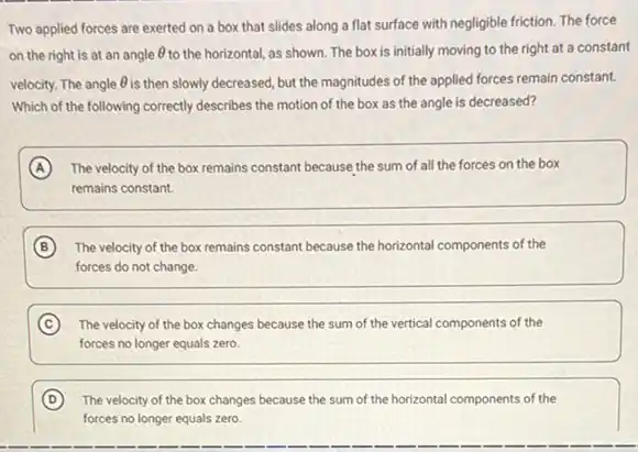 Two applied forces are exerted on a box that slides along a flat surface with negligible friction. The force
on the right is at an angle Theta  to the horizontal, as shown The box is initially moving to the right at a constant
velocity. The angle Theta  is then slowly decreased, but the magnitudes of the applied forces remain constant.
Which of the following correctly describes the motion of the box as the angle is decreased?
A The velocity of the box remains constant because the sum of all the forces on the box
remains constant.
B The velocity of the box remains constant because the horizontal components of the
forces do not change.
C The velocity of the box changes because the sum of the vertical components of the
forces no longer equals zero
D The velocity of the box changes because the sum of the horizontal components of the
forces no longer equals zero.