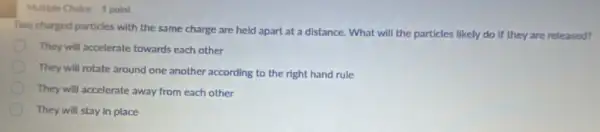 Two charged particles with the same charge are held apart at a distance. What will the particles likely do if they are released?
They will accelerate towards each other
They will rotate around one another according to the right hand rule
They will accelerate away from each other
They will stay in place