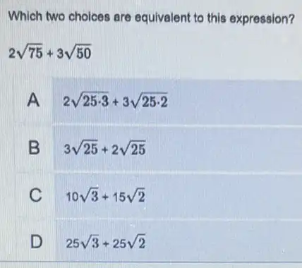 Which two choices are equivalent to this expression?
2sqrt (75)+3sqrt (50)
A
2sqrt (25cdot 3)+3sqrt (25cdot 2)
B
3sqrt (25)+2sqrt (25)
C
10sqrt (3)+15sqrt (2)
D
25sqrt (3)+25sqrt (2)