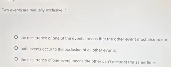 Two events are mutually exclusive if:
the occurrence of one of the events means that the other event must also occur.
both events occur to the exclusion of all other events.
the occurrence of one event means the other can't occur at the same time.