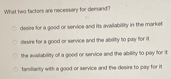 What two factors are necessary for demand?
desire for a good or service and its availability in the market
desire for a good or service and the ability to pay for it
the availability of a good or service and the ability to pay for it
familiarity with a good or service and the desire to pay for it