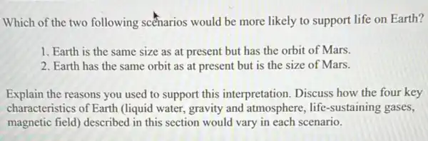 Which of the two following scenarios would be more likely to support life on Earth?
1. Earth is the same size as at present but has the orbit of Mars.
2. Earth has the same orbit as at present but is the size of Mars.
Explain the reasons you used to support this interpretation. Discuss how the four key
characteristics of Earth (liquid water, gravity and atmosphere, life -sustaining gases,
magnetic field) described in this section would vary in each scenario.