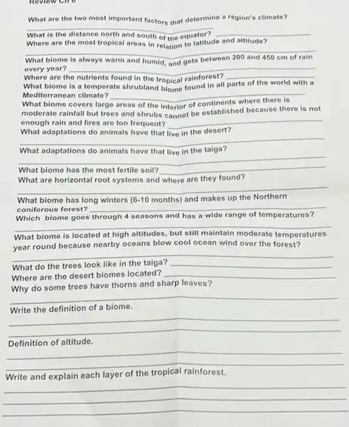 What are the two most important factors that determino a region's climate?
__
__
Where are the most tropical areas in rolation to latitudo and altitudo?
__
every year?
Where are
__
__ of the world with a
What biome is a temperate shrubland biome found in all
parts the	with a
Moditorranean climate? __
What biome covers large
moderate rainfall but trees and shrubs cannot be established because there is not
enough rain and fires are too frequent? __
What adaptations do animals have that live in the desert?
__
taiga?
__
What biome has the most fertile soil? __
What are horizontal root systems and where are they found?
__
What biome has long winters 6-10 months) and makes up
coniferous forest?
Which biomo goes through 4 seasons and has a wide range of temperatures?
__
What biome is located at high altitudes, but still maintain moderate nperatures
__
year round because nearby oceans blow cool ocean wind over the forest?
What do the trees look like in	__
Where are the desert biomes located? __
Why do some trees have thorns and sharp leaves?
__
Write the definition of a biome.
__
Definition of altitude.
__
fairness
each layer of the
__