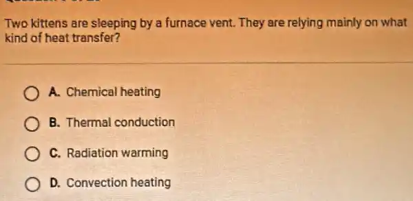 Two kittens are sleeping by a furnace vent.They are relying mainly on what
kind of heat transfer?
A. Chemical heating
B. Thermal conduction
C. Radiation warming
D. Convection heating