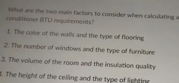 What are the two main factors to consider when calculating a
conditioner BTU requirements?
1. The color of the walls and the type of flooring
2. The number of windows and the type of furniture
3. The volume of the room and the insulation quality
1. The height of the ceiling and the type of lighting