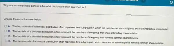 Why are two meaningful parts of a bimodal distribution often searched for?
Choose the correct answer below.
A. The two mounds of a bimodal distribution often represent two subgroups in which the members of each subgroup share an interesting characteristiC.
B. The two tails of a bimodal distribution often represent the members of the group that share interesting characteristics.
C. The two tails of a bimodal distribution often represent the members of the group that have no common characteristics.
D. The two mounds of a bimodal distribution often represent two subgroups in which members of each subgroup have no common characteristics.