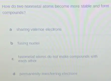 How do two nonmetal atoms become more stable and form
compounds?
a sharing valence electrons
b fusing nuclei
C
Nonmetal atoms do not make compounds with
each other
d permanently transferring electrons