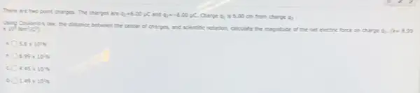 There are two point charges. The charges are Q_(1)=5.00mu C and Q_(2)=-5.00mu C Charge q_(1) is 6.00 cm from charge 92 .
times 10^4Nm^2/C^2)
Using Coulome's law, the distance between the center
of charges, and scientific notation, calculate the mapitude of the net electric force on charge of. k=8.99
5.6times 10^2N
8.99times 10^2N
c 4.45times 10^2N
1.49times 10^2N