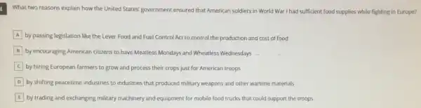 What two reasons explain how the United States'government ensured that American soldiers in World War I had sufficient food supplies while fighting in Europe?
A by passing legislation like the Lever Food and Fuel Control Act to control the production and cost of food
B by encouraging American citizens to have Meatless Mondays and Wheatless Wednesdays
by hiring European farmers to grow and process their crops just for American troops
D by shifting peacetime industries to industries that produced military weapons and other wartime materials
E by trading and exchanging military machinery and equipment for mobile food trucks that could support the troops