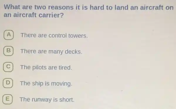 What are two reasons it is hard to land an aircraft on
an aircraft carrier?
A There are control towers.
B There are many decks.
C The pilots are tired.
D The ship is moving.
E The runway is short.