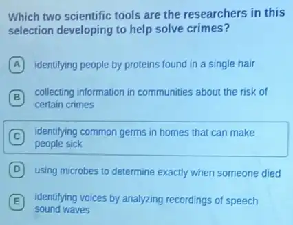 Which two scientific tools are the researchers in this
selection developing to help solve crimes?
A identifying people by proteins found in a single hair
B
collecting information in communities about the risk of
B
certain crimes
C
identifying common germs in homes that can make
people sick
D using microbes to determine exactly when someone died
E identifying voices by analyzing recordings of speech
sound waves