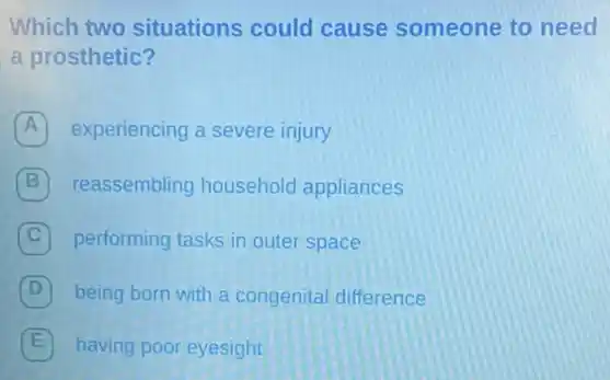 Which two situations could cause someone to need
a prosthetic?
A experiencing a severe injury
B reassembling household appliances
C performing tasks in outer space
D being born with a congenital difference
E having poor eyesight