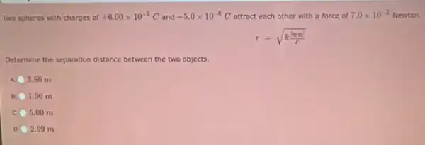 Two spheres with charges of +6.00times 10^-6C and -5.0times 10^-6 O attract each other with a force of 7.0times 10^-2 Newton.
r=sqrt (k(vert qmvert )/(F))
Determine the separation distance between the two objects.
3.86 m
1.96 m
5.00 m
D 2.99 m