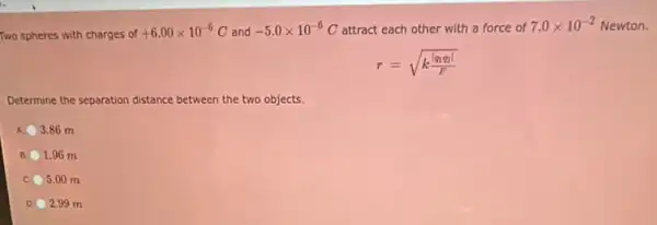 Two spheres with charges of
+6.00times 10^-6C and -5.0times 10^-6C attract each other with a force of 7.0times 10^-2 Newton.
r=sqrt (k(vert q_(1)q_(2)vert )/(F))
Determine the separation distance between the two objects.
3.86 m
1.96 m
c 5.00 m
2.99 m