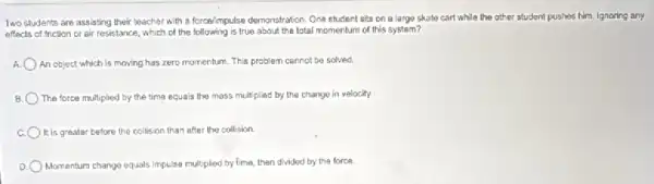 Two students are assisting their teacher with a forcel/mpulse demonstration. One student sits on a large skate cart while the other student pushes him. Ignoring any
effects of friction or air resistance, which of the following is true about the lotal momentum of this system?
An object which is moving has zero momentum . This problem cannot be solved.
The force multiplied by the time equals the mass multiplied by the change in velocity.
It is greater before the collision than after the collision
Momentum change equals Impulse multiplied by time, then divided by the force.