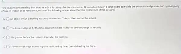 Two studer's are essisting their teacher with a korosimpulse demonstretion Ong student sils on a large skate can't while the other student puthes him. Ignoring any
effects of friction or air resistance, which of Whatlookooking/is/live about the total momentum of this system?
a An object which is moving hes zero momentum This problem cannot be solved.
B The force mullipled by the time equals the mass multiplied by the change in velocity.
It is greater before the collision than after the collision
Momentum dianga equalis impulse multiplied by lime, then divided by the fonce.