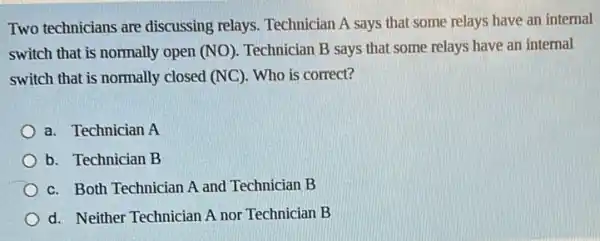 Two technicians are discussing relays Technician A says that some relays have an internal
switch that is normally open (NO). Technician B says that some relays have an internal
switch that is normally closed (NC). Who is correct?
a. Technician A
b. Technician B
c. Both Technician A and Technician B
d. Neither Technician A nor Technician B