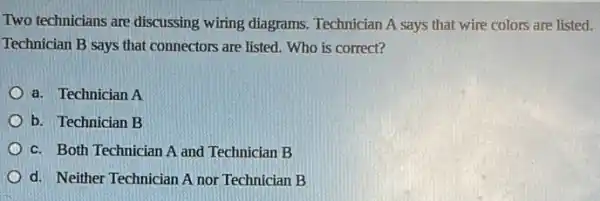 Two technicians are discussing wiring diagrams. Technician A says that wire colors are listed.
Technician B says that connectors are listed. Who is correct?
a. Technician A
b. Technician B
c. Both Technician A and Technician B
d. Neither Technician A nor Technician B