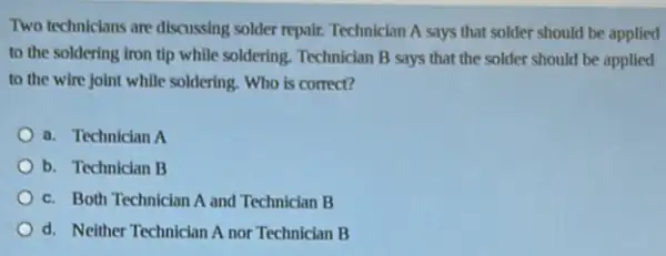 Two techniclans are discussing solder repair. Technician A says that solder should be applied
to the soldering iron tip while soldering. Technician B says that the solder should be applied
to the wire joint while soldering. Who is correct?
a. Technician A
b. Technician B
c. Both Technician A and Technician B
d. Neither Technician A nor Technician B