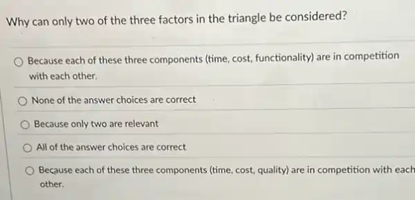 Why can only two of the three factors in the triangle be considered?
Because each of these three components (time, cost functionality) are in competition
with each other.
None of the answer choices are correct
Because only two are relevant
All of the answer choices are correct
Because each of these three components (time, cost,quality) are in competition with each
other.