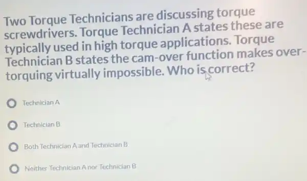 Two Torque Technicians are discussing torque
screwdrivers Torque Technician A states these are
typically used in high torque applications Torque
Technician B states the cam -over function makes over-
torquing virtually impossible .Who is correct?
Technician A
Technician B
Both Technician A and Technician B
Neither Technician Anor Technician B