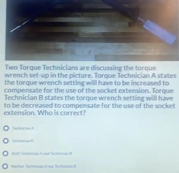 Two Torque Technicians are discussing the torque
wrench set-up in the picture. Torque Technician A states
the torque wrench setting will have to be increased to
compensate for the use of the socket extension Torque
Technician B states the torque wrench setting will have
to be decreased to compensate for the use of the socket
extension. Who is correct?
Techrician A
Technician B
Both Technician Aand Technician B
Neither Technician Anor Technician B