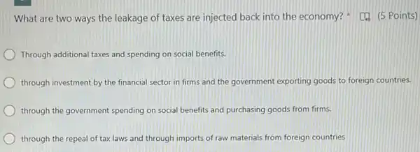 What are two ways the leakage of taxes are injected back into the economy?Points)
Through additional taxes and spending on social benefits.
through investment by the financial sector in firms and the government exporting goods to foreign countries.
through the government spending on social benefits and purchasing goods from firms.
through the repeal of tax laws and through imports of raw materials from foreign countries