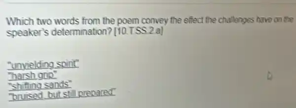 Which two words from the poem convey the effect the challenges have on the
speaker's determination? [10.T.SS 2.a]
"unyielding spirit"
"harsh grip"
"shifting sands"
"bruised but still prepared"