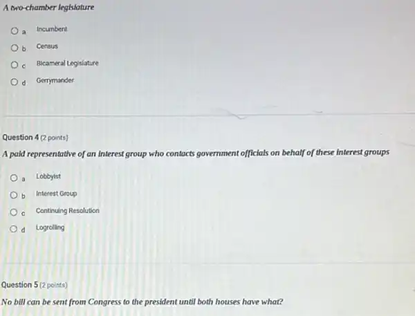 A two-chamber legislature
a Incumbent
b Census
c Bicameral Legislature
d Gerrymander
Question 4 (2 points)
A paid representative of an Interest group who contacts acts government nt officials on behalf of these interests groups
a Lobbyist
b Interest Group
c Continuing Resolution
d Logrolling
Question 5(2 points)
No bill can be sent from Congress to the president until both houses have what?