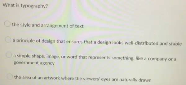 What is typography?
the style and arrangement of text
a principle of design that ensures that a design looks well-distributed and stable
a simple shape image, or word that represents something, like a company or a
government agency
the area of an artwork where the viewers' eyes are naturally drawn