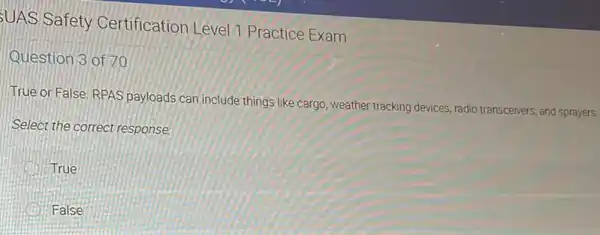 UAS Safety Certification Level 7 Practice Exam
Question 3 of 70
True or False, RPAS payloads can include things like cargo, weather tracking devices, radio transceivers, and sprayers.
Select the correct response.
True
B False