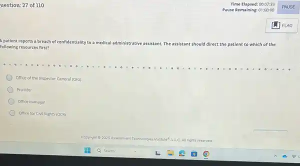 uestion: 27 of 110
A patient reports a breach of confidentiality to a medical administrative assistant. The assistant should direct the patient to which of the
following resources first?
Office of the Inspector General (OIG)
Provider
Office manager
Office for Civil Rights (OCR)
