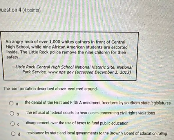 uestion 4 (4 points)
An angry mob of over 1,000 whites gathers in front of Central
High School, while nine African American students are escorted
inside. The Little Rock police remove the nine children for their
safety.
-Little Rock Central High School National Historic Site, National
Park Service, www.nps gov (accessed December 2, 2013)
The confrontation described above centered around-
a the denial of the First and Fifth Amendment freedoms by southern state legislatures
b the refusal of federal courts to hear cases concerning civil rights violations
C disagreement over the use of taxes to fund public education
d resistance by state and local governments to the Brown v Board of Education ruling